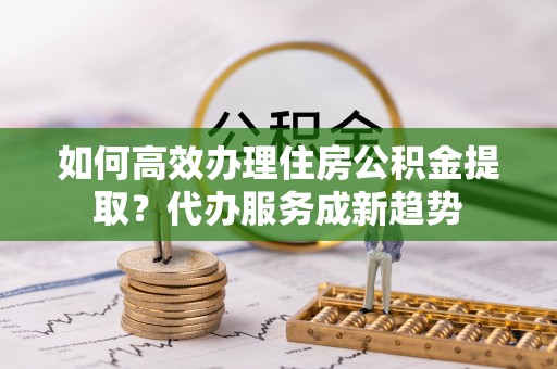 富川如何高效办理住房公积金提取？代办服务成新趋势