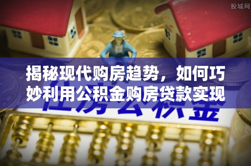 富川揭秘现代购房趋势，如何巧妙利用公积金购房贷款实现置业梦想