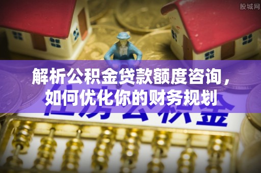 富川解析公积金贷款额度咨询，如何优化你的财务规划
