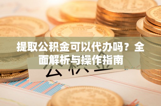 富川提取公积金可以代办吗？全面解析与操作指南