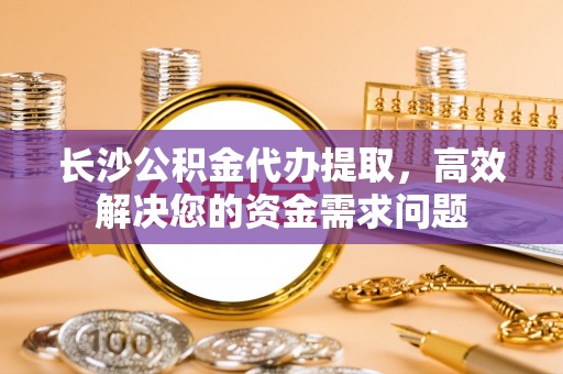 富川长沙公积金代办提取，高效解决您的资金需求问题