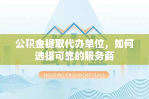 富川公积金提取代办单位，如何选择可靠的服务商