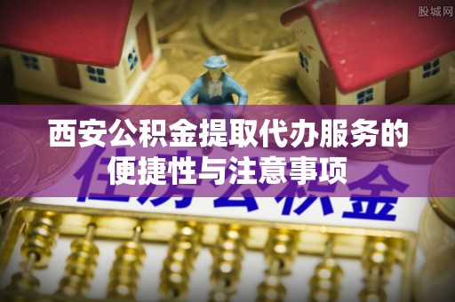 富川西安公积金提取代办服务的便捷性与注意事项