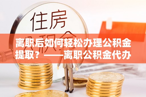 富川离职后如何轻松办理公积金提取？——离职公积金代办提取服务详解