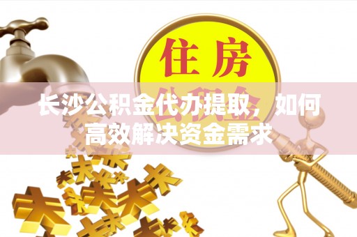 富川长沙公积金代办提取，如何高效解决资金需求