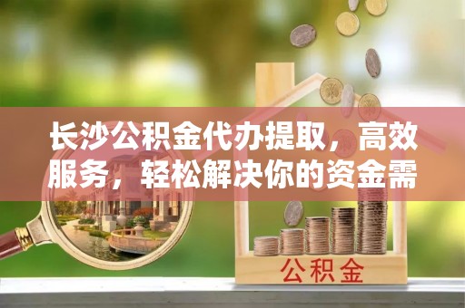 富川长沙公积金代办提取，高效服务，轻松解决你的资金需求