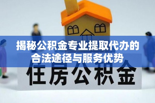 富川揭秘公积金专业提取代办的合法途径与服务优势
