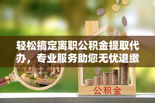 富川轻松搞定离职公积金提取代办，专业服务助您无忧退缴