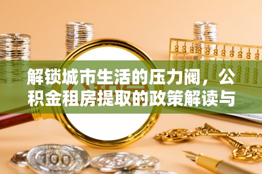 富川解锁城市生活的压力阀，公积金租房提取的政策解读与实践指南