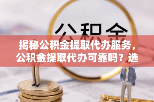 富川揭秘公积金提取代办服务，公积金提取代办可靠吗？选择需谨慎