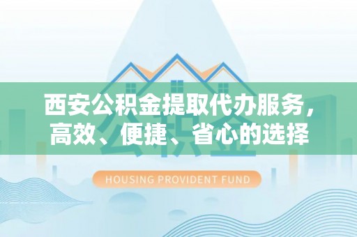 富川西安公积金提取代办服务，高效、便捷、省心的选择