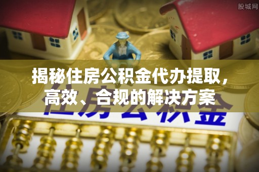 富川揭秘住房公积金代办提取，高效、合规的解决方案