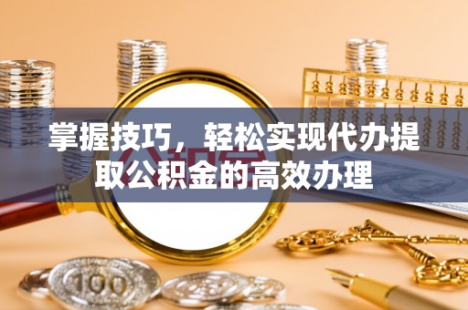 富川掌握技巧，轻松实现代办提取公积金的高效办理