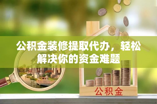 富川公积金装修提取代办，轻松解决你的资金难题