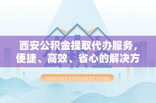 富川西安公积金提取代办服务，便捷、高效、省心的解决方案