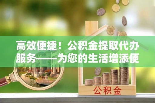 富川高效便捷！公积金提取代办服务——为您的生活增添便利