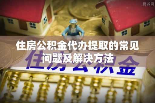 富川住房公积金代办提取的常见问题及解决方法